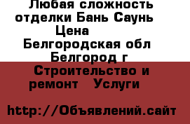 Любая сложность отделки Бань Саунь. › Цена ­ 400 - Белгородская обл., Белгород г. Строительство и ремонт » Услуги   